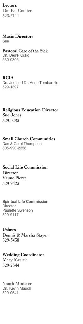 Lectors
Dn. Pat Coulter
523-7111
dnpatcoulter@holycross-moorpark.org


Music Directors
See Music Ministry

Pastoral Care of the Sick
Dn. Derrel Craig
530-0305
dnderrelcraig@holycross-moorpark.org


RCIA
Dn. Joe and Dr. Anne Tumbarello
529-1397
dnjoe@holycross-moorpark.org



Religious Education Director
Sue Jones
529-0283
sjones@holycross-moorpark.org


Small Church Communities
Dan & Carol Thompson
805-990-2358
SCC@holycross-moorpark.org


Social Life Commission
Director
Vaune Pierce
529-9423
Vaune@vaune.com


Spiritual Life Commission
Director 
Paulette Swenson
529-9117


Ushers
Dennis & Marsha Stayer
529-3438


Wedding Coordinator
Mary Mesick
529-2544
musicmary@roadrunner.com


Youth Minister
Dn. Kevin Mauch
529-0641
dk@holycross-moorpark.org




