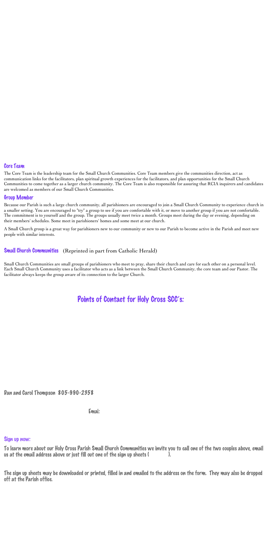 




















Core Team
The Core Team is the leadership team for the Small Church Communities. Core Team members give the communities direction, act as communication links for the facilitators, plan spiritual growth experiences for the facilitators, and plan opportunities for the Small Church Communities to come together as a larger church community. The Core Team is also responsible for assuring that RCIA inquirers and candidates are welcomed as members of our Small Church Communities. 
Group Member
Because our Parish is such a large church community, all parishioners are encouraged to join a Small Church Community to experience church in a smaller setting. You are encouraged to "try" a group to see if you are comfortable with it, or move to another group if you are not comfortable. The commitment is to yourself and the group. The groups usually meet twice a month. Groups meet during the day or evening, depending on their members' schedules. Some meet in parishioners' homes and some meet at our church. 
A Small Church group is a great way for parishioners new to our community or new to our Parish to become active in the Parish and meet new people with similar interests.

Small Church Communities   (Reprinted in part from Catholic Herald)

Small Church Communities are small groups of parishioners who meet to pray, share their church and care for each other on a personal level. Each Small Church Community uses a facilitator who acts as a link between the Small Church Community, the core team and our Pastor. The facilitator always keeps the group aware of its connection to the larger Church. 


                                                     Points of Contact for Holy Cross SCC’s:







    

Dan and Carol Thompson  805-990-2358         

                                                             Emai:  SCC@holycross-moorpark.org 
   

Sign up now:  
To learn more about our Holy Cross Parish Small Church Communities we invite you to call one of the two couples above, email us at the email address above or just fill out one of the sign up sheets (click here).

The sign up sheets may be downloaded or printed, filled in and emailed to the address on the form.  They may also be dropped off at the Parish office.  





