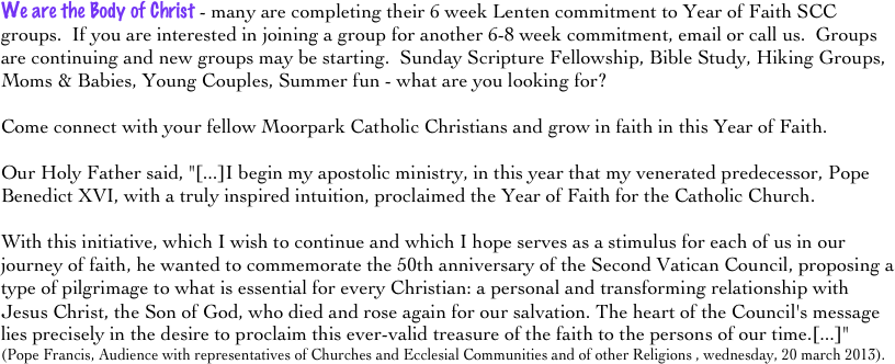 We are the Body of Christ - many are completing their 6 week Lenten commitment to Year of Faith SCC groups.  If you are interested in joining a group for another 6-8 week commitment, email or call us.  Groups are continuing and new groups may be starting.  Sunday Scripture Fellowship, Bible Study, Hiking Groups, Moms & Babies, Young Couples, Summer fun - what are you looking for?  

Come connect with your fellow Moorpark Catholic Christians and grow in faith in this Year of Faith.  

Our Holy Father said, "[...]I begin my apostolic ministry, in this year that my venerated predecessor, Pope Benedict XVI, with a truly inspired intuition, proclaimed the Year of Faith for the Catholic Church. 

With this initiative, which I wish to continue and which I hope serves as a stimulus for each of us in our journey of faith, he wanted to commemorate the 50th anniversary of the Second Vatican Council, proposing a type of pilgrimage to what is essential for every Christian: a personal and transforming relationship with Jesus Christ, the Son of God, who died and rose again for our salvation. The heart of the Council's message lies precisely in the desire to proclaim this ever-valid treasure of the faith to the persons of our time.[...]"
(Pope Francis, Audience with representatives of Churches and Ecclesial Communities and of other Religions , wednesday, 20 march 2013).