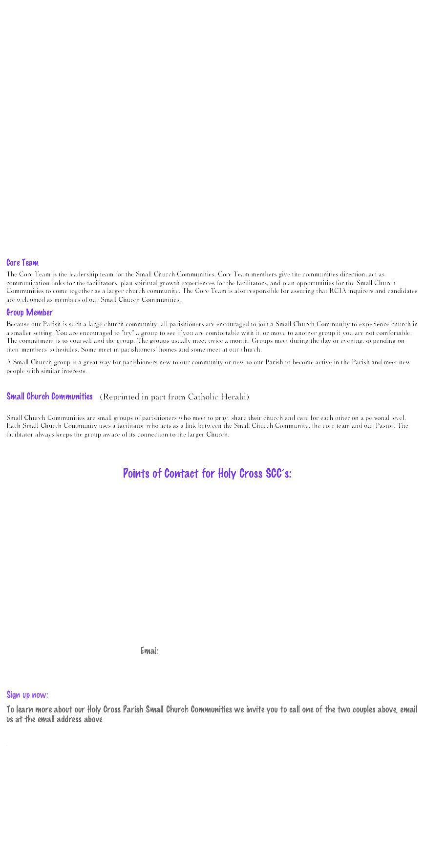 




















Core Team
The Core Team is the leadership team for the Small Church Communities. Core Team members give the communities direction, act as communication links for the facilitators, plan spiritual growth experiences for the facilitators, and plan opportunities for the Small Church Communities to come together as a larger church community. The Core Team is also responsible for assuring that RCIA inquirers and candidates are welcomed as members of our Small Church Communities. 
Group Member
Because our Parish is such a large church community, all parishioners are encouraged to join a Small Church Community to experience church in a smaller setting. You are encouraged to "try" a group to see if you are comfortable with it, or move to another group if you are not comfortable. The commitment is to yourself and the group. The groups usually meet twice a month. Groups meet during the day or evening, depending on their members' schedules. Some meet in parishioners' homes and some meet at our church. 
A Small Church group is a great way for parishioners new to our community or new to our Parish to become active in the Parish and meet new people with similar interests.

Small Church Communities   (Reprinted in part from Catholic Herald)

Small Church Communities are small groups of parishioners who meet to pray, share their church and care for each other on a personal level. Each Small Church Community uses a facilitator who acts as a link between the Small Church Community, the core team and our Pastor. The facilitator always keeps the group aware of its connection to the larger Church. 


                                                     Points of Contact for Holy Cross SCC’s:







   

Dan and Carol Thompson  805-990-2358         

                                                          Email:  church@holycross-moorpark.org 
   

Sign up now:  
To learn more about our Holy Cross Parish Small Church Communities we invite you to call one of the two couples above, email us at the email address above or just fill out one of the sign up sheets (click here).

The sign up sheets may be downloaded or printed, filled in and emailed to the address on the form.  They may also be dropped off at the Parish office.  






